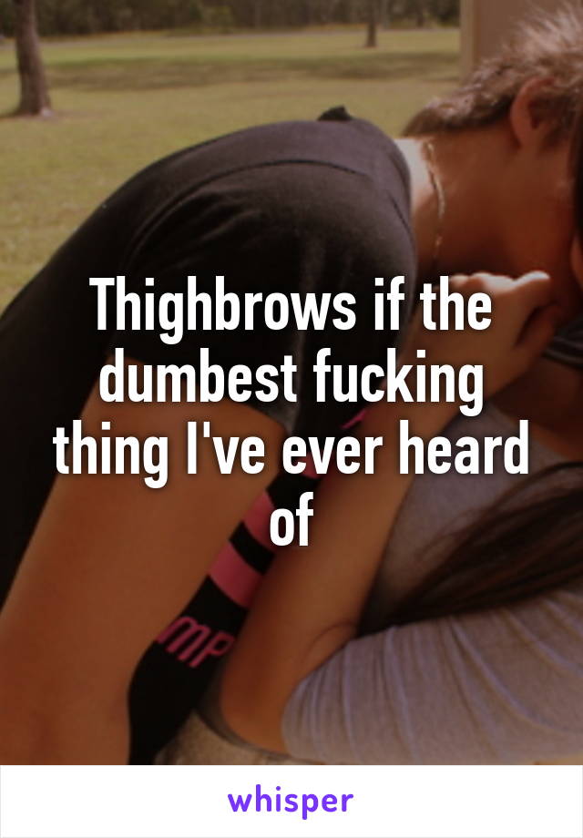 Thighbrows if the dumbest fucking thing I've ever heard of