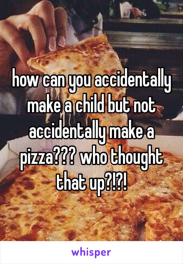 how can you accidentally make a child but not accidentally make a pizza??? who thought that up?!?!