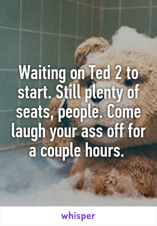 Waiting on Ted 2 to start. Still plenty of seats, people. Come laugh your ass off for a couple hours. 