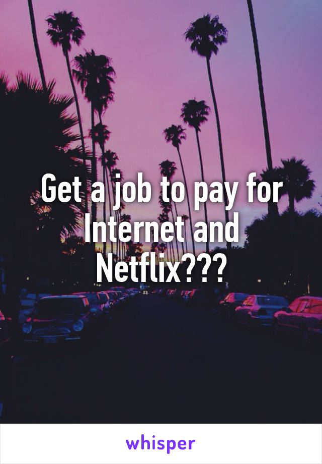 Get a job to pay for Internet and Netflix???