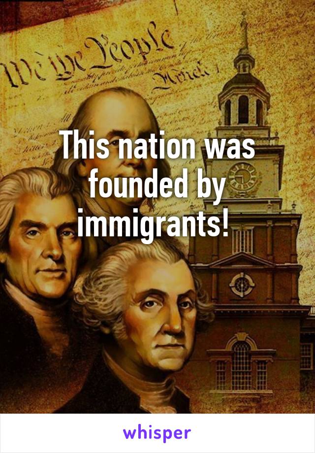 This nation was founded by immigrants! 

