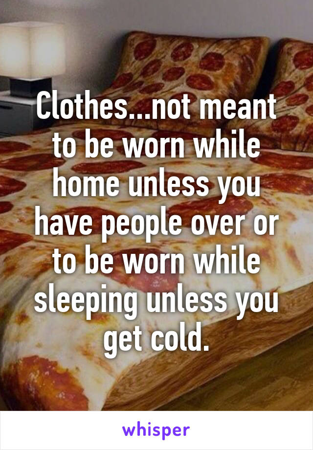 Clothes...not meant to be worn while home unless you have people over or to be worn while sleeping unless you get cold.