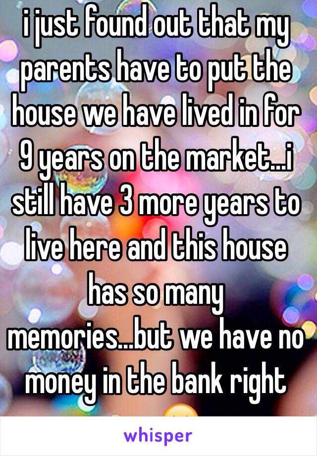 i just found out that my parents have to put the house we have lived in for 9 years on the market...i still have 3 more years to live here and this house has so many memories...but we have no money in the bank right now😔