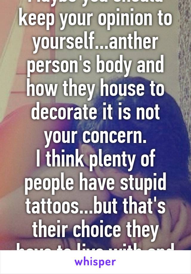 Maybe you should keep your opinion to yourself...anther person's body and how they house to decorate it is not your concern.
I think plenty of people have stupid tattoos...but that's their choice they have to live with and not my business :)