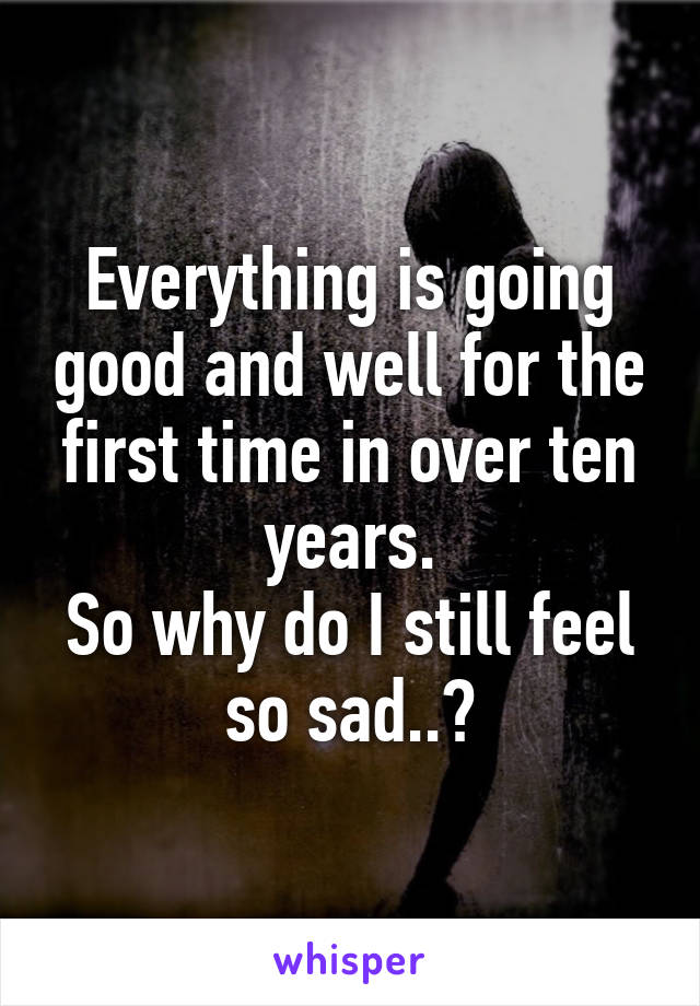 Everything is going good and well for the first time in over ten years.
So why do I still feel so sad..?