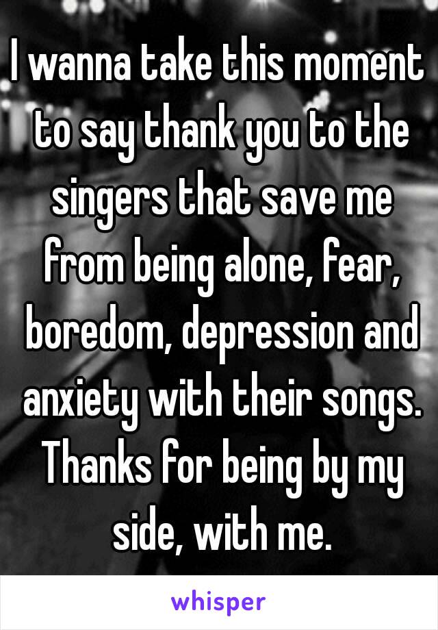 I wanna take this moment to say thank you to the singers that save me from being alone, fear, boredom, depression and anxiety with their songs. Thanks for being by my side, with me.