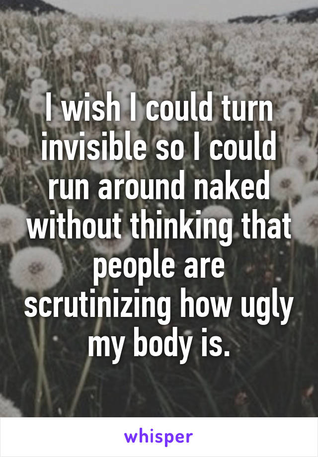 I wish I could turn invisible so I could run around naked without thinking that people are scrutinizing how ugly my body is.