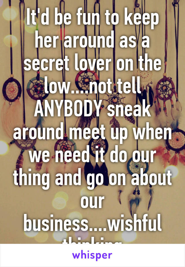 It'd be fun to keep her around as a secret lover on the low....not tell ANYBODY sneak around meet up when we need it do our thing and go on about our business....wishful thinking