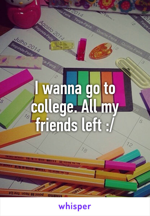 I wanna go to college. All my friends left :/