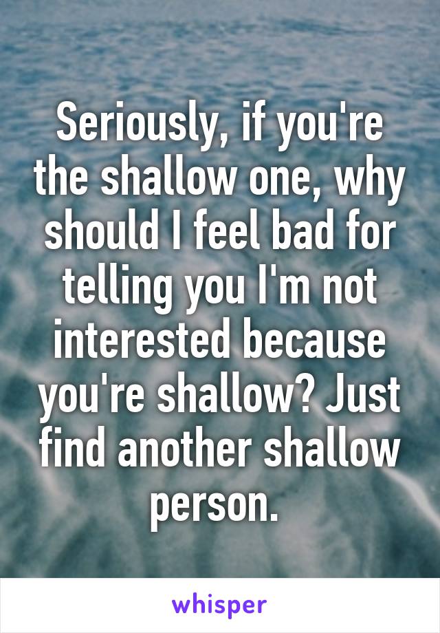 Seriously, if you're the shallow one, why should I feel bad for telling you I'm not interested because you're shallow? Just find another shallow person. 