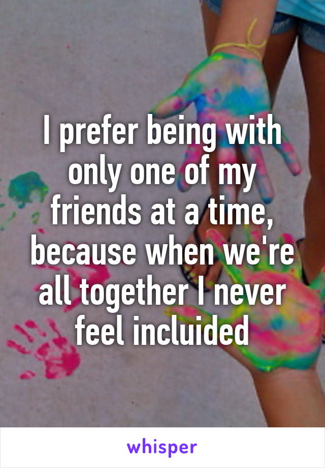 I prefer being with only one of my friends at a time, because when we're all together I never feel incluided