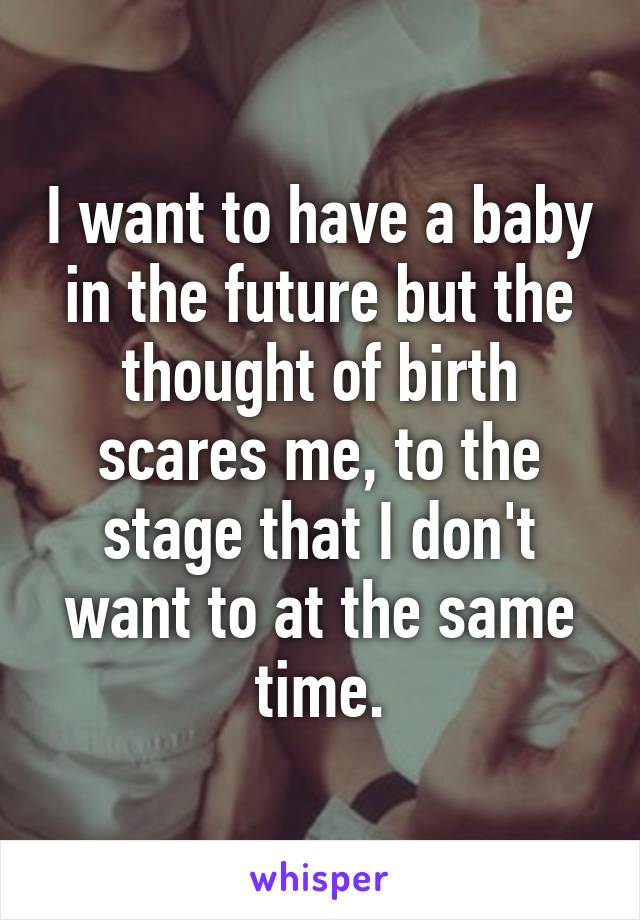 I want to have a baby in the future but the thought of birth scares me, to the stage that I don't want to at the same time.