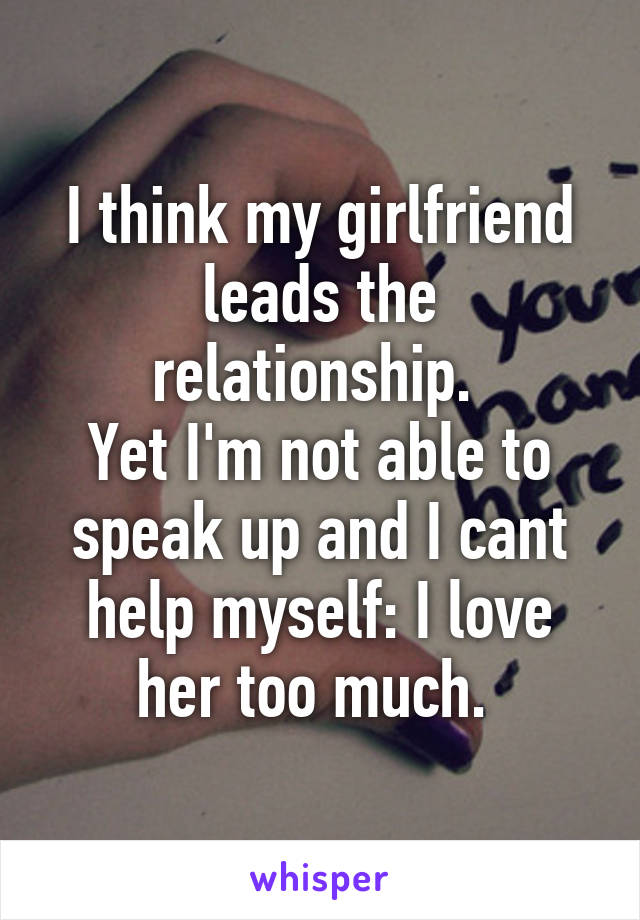 I think my girlfriend leads the relationship. 
Yet I'm not able to speak up and I cant help myself: I love her too much. 