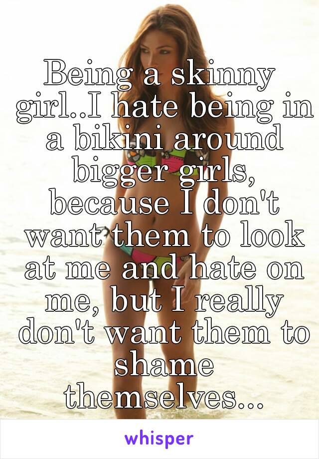 Being a skinny girl..I hate being in a bikini around bigger girls, because I don't want them to look at me and hate on me, but I really don't want them to shame themselves...