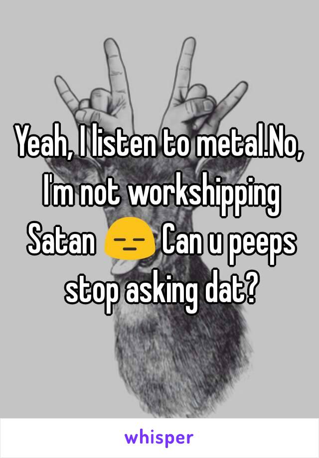 Yeah, I listen to metal.No, I'm not workshipping Satan 😑 Can u peeps stop asking dat?