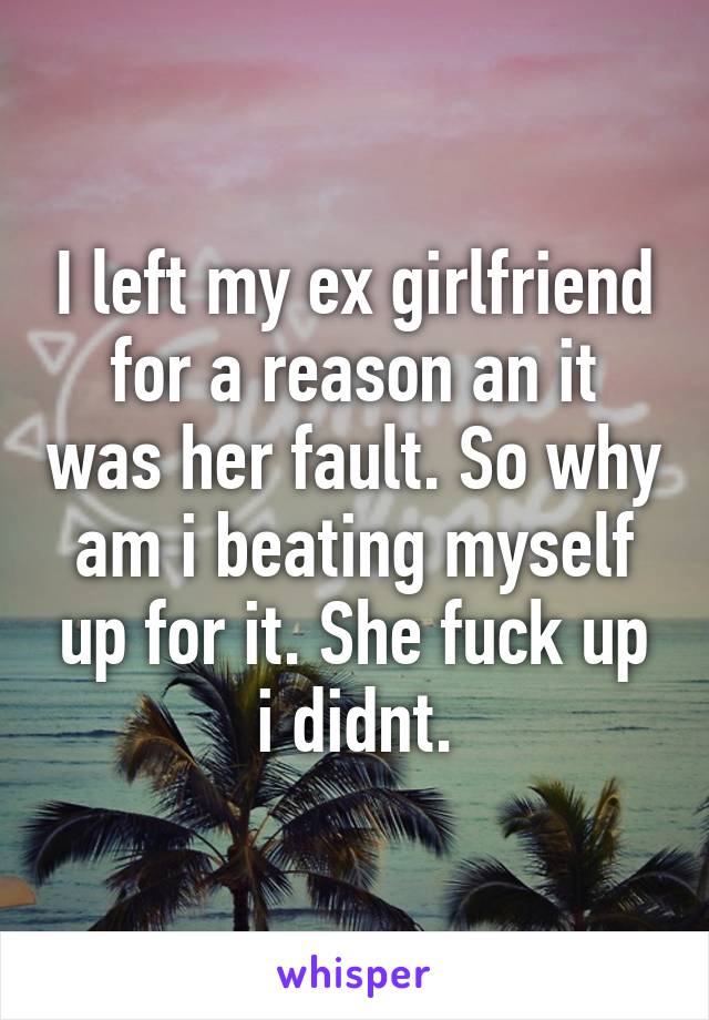 I left my ex girlfriend for a reason an it was her fault. So why am i beating myself up for it. She fuck up i didnt.