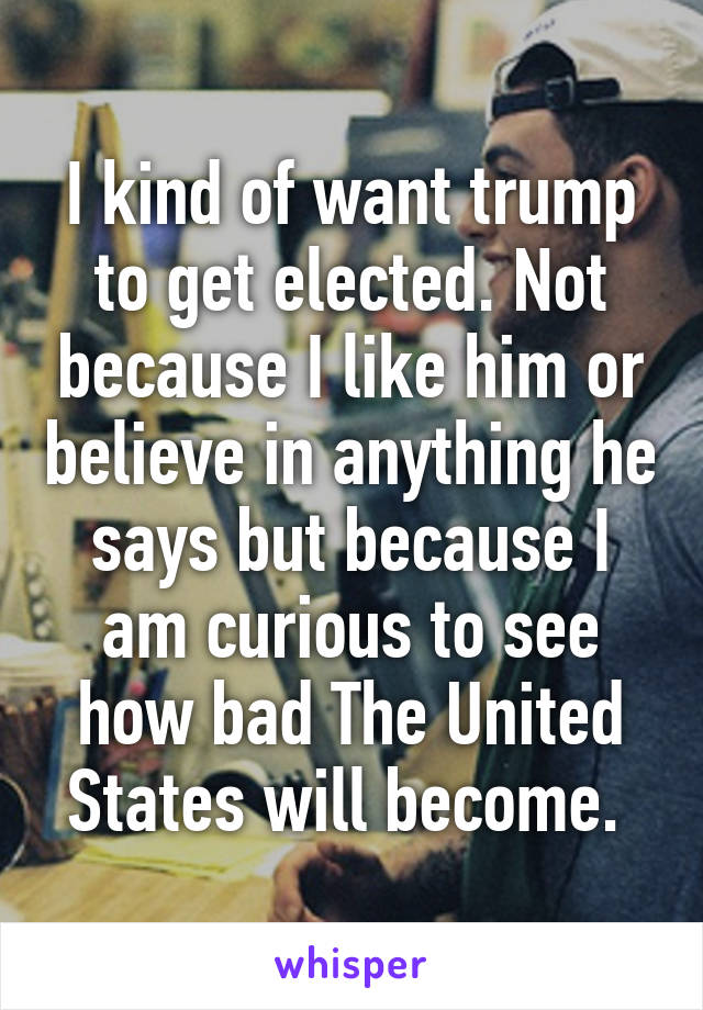 I kind of want trump to get elected. Not because I like him or believe in anything he says but because I am curious to see how bad The United States will become. 