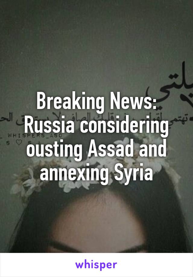 Breaking News: Russia considering ousting Assad and annexing Syria