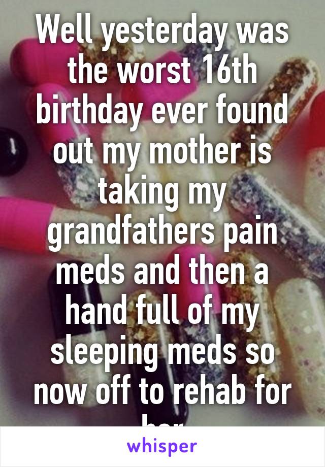 Well yesterday was the worst 16th birthday ever found out my mother is taking my grandfathers pain meds and then a hand full of my sleeping meds so now off to rehab for her