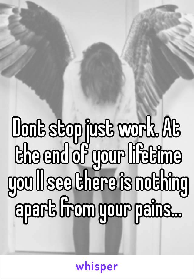 Dont stop just work. At the end of your lifetime you ll see there is nothing apart from your pains...