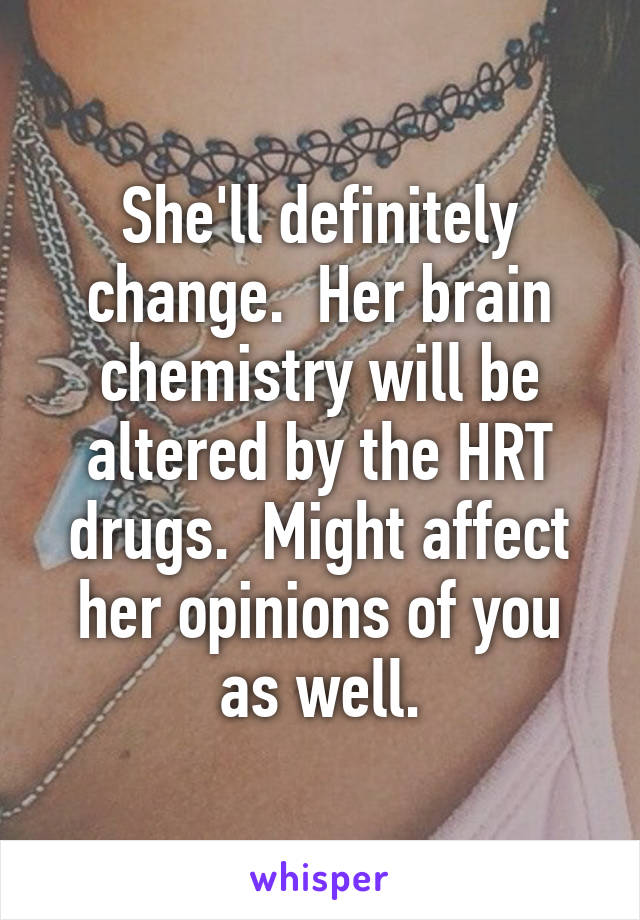 She'll definitely change.  Her brain chemistry will be altered by the HRT drugs.  Might affect her opinions of you as well.