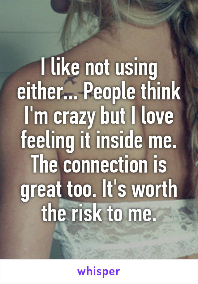 I like not using either... People think I'm crazy but I love feeling it inside me. The connection is great too. It's worth the risk to me.