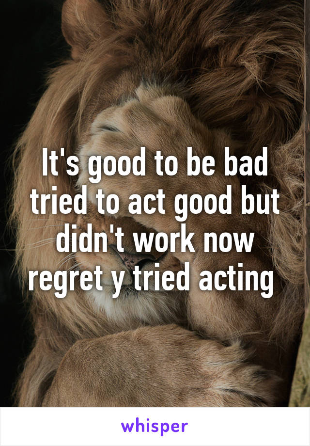 It's good to be bad tried to act good but didn't work now regret y tried acting 