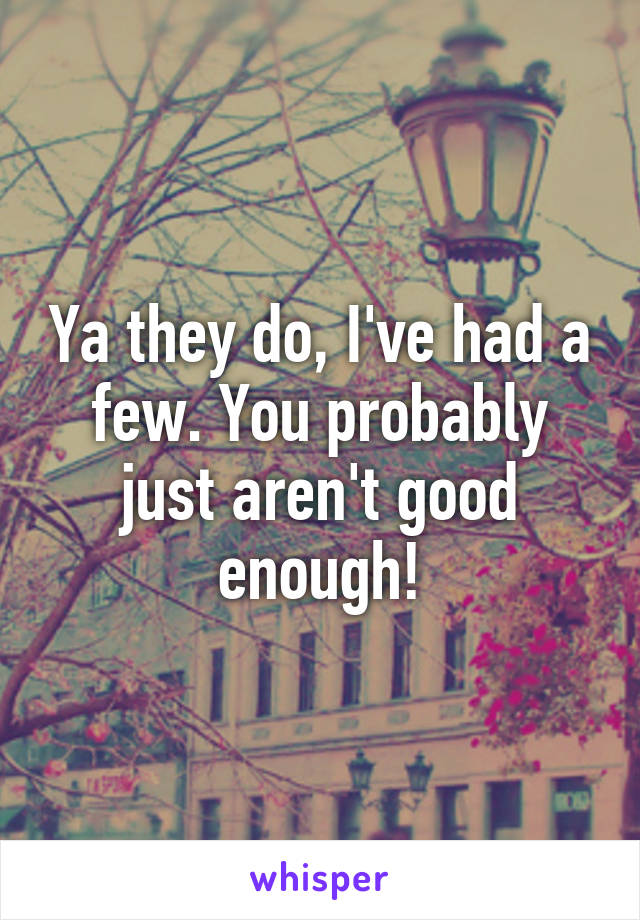 Ya they do, I've had a few. You probably just aren't good enough!