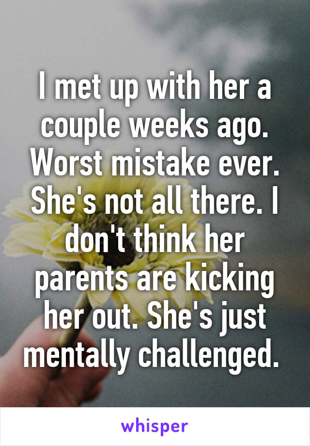 I met up with her a couple weeks ago. Worst mistake ever. She's not all there. I don't think her parents are kicking her out. She's just mentally challenged. 