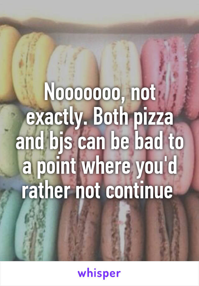 Nooooooo, not exactly. Both pizza and bjs can be bad to a point where you'd rather not continue 