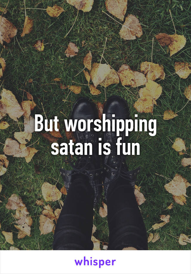 But worshipping satan is fun