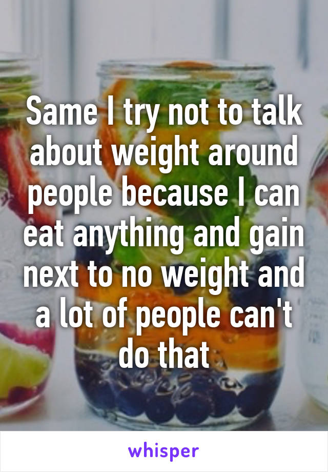 Same I try not to talk about weight around people because I can eat anything and gain next to no weight and a lot of people can't do that