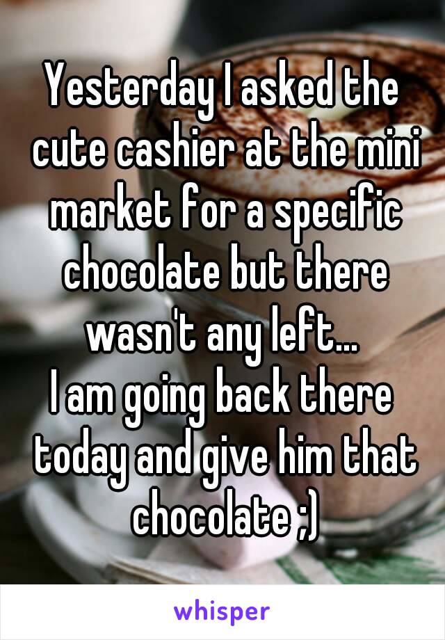 Yesterday I asked the cute cashier at the mini market for a specific chocolate but there wasn't any left... 
I am going back there today and give him that chocolate ;)