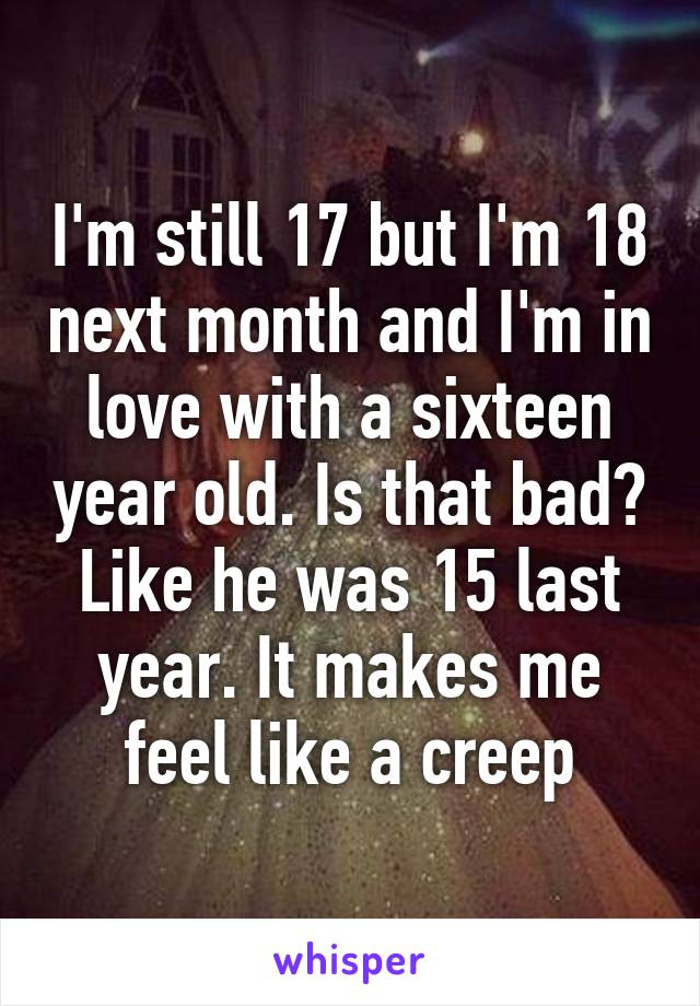 I'm still 17 but I'm 18 next month and I'm in love with a sixteen year old. Is that bad? Like he was 15 last year. It makes me feel like a creep