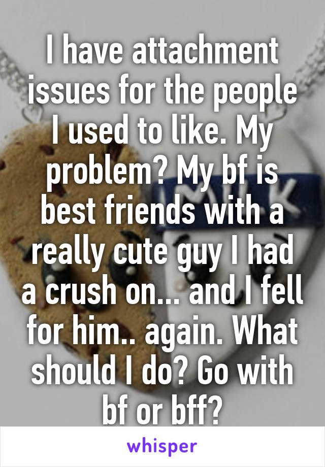 I have attachment issues for the people I used to like. My problem? My bf is best friends with a really cute guy I had a crush on... and I fell for him.. again. What should I do? Go with bf or bff?