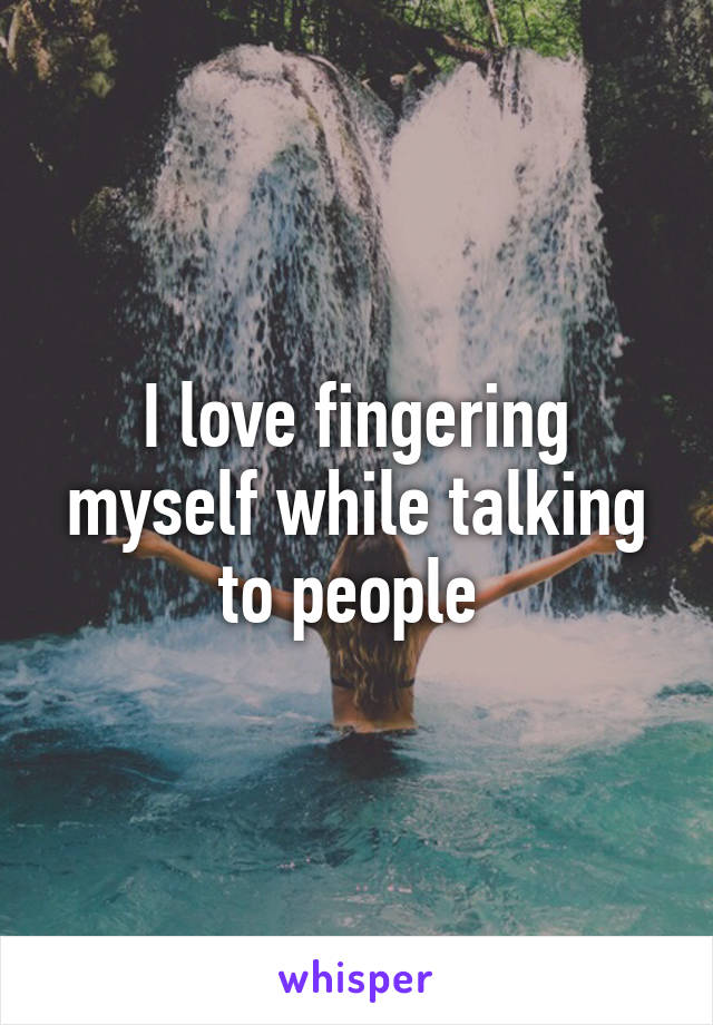 I love fingering myself while talking to people 