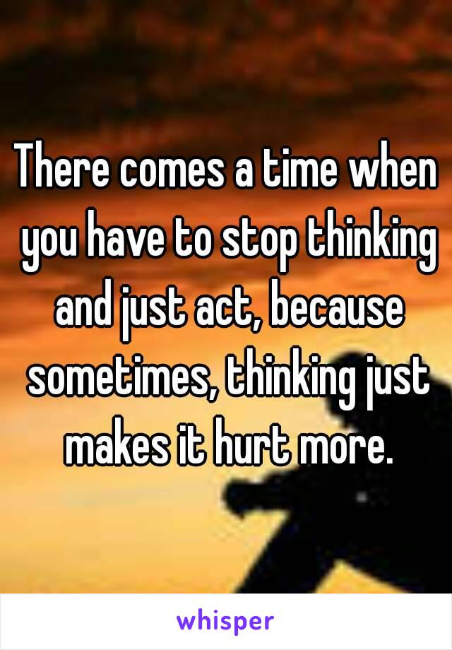 There comes a time when you have to stop thinking and just act, because sometimes, thinking just makes it hurt more.