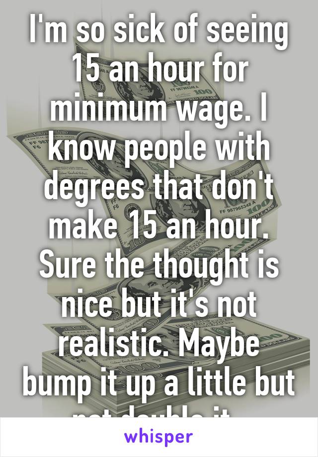 I'm so sick of seeing 15 an hour for minimum wage. I know people with degrees that don't make 15 an hour. Sure the thought is nice but it's not realistic. Maybe bump it up a little but not double it. 