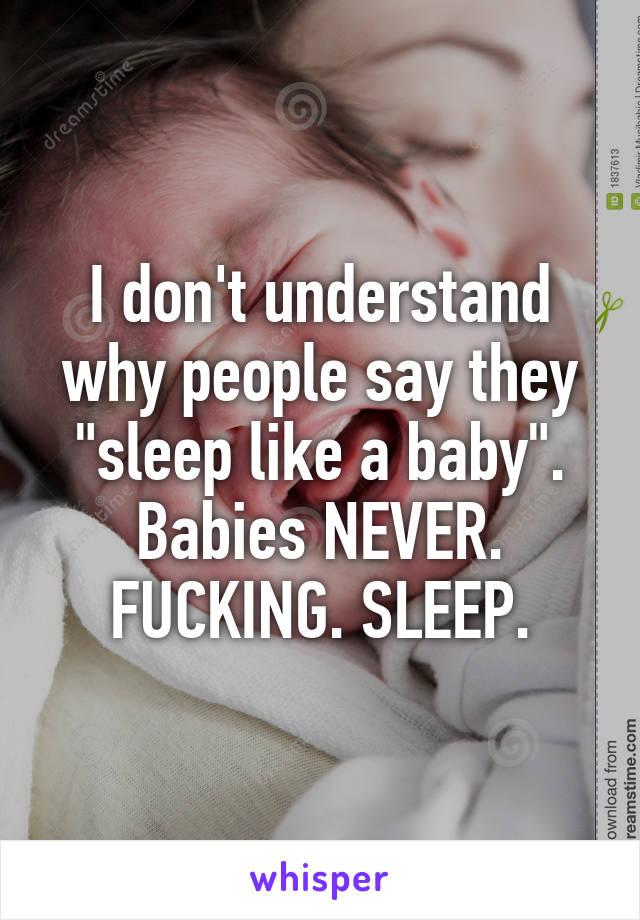 I don't understand why people say they "sleep like a baby". Babies NEVER. FUCKING. SLEEP.