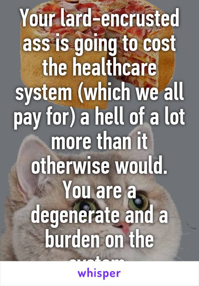 Your lard-encrusted ass is going to cost the healthcare system (which we all pay for) a hell of a lot more than it otherwise would.
You are a degenerate and a burden on the system.