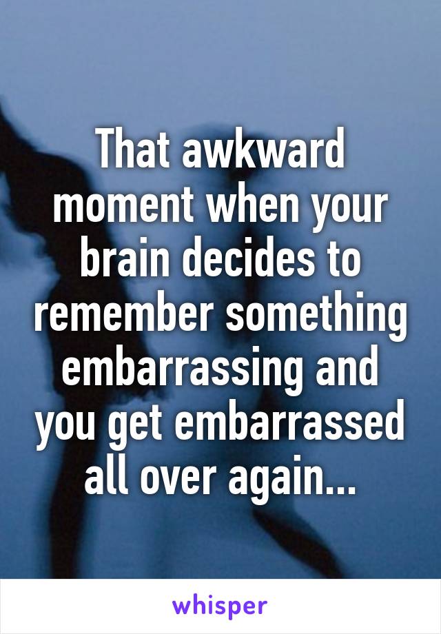 That awkward moment when your brain decides to remember something embarrassing and you get embarrassed all over again...