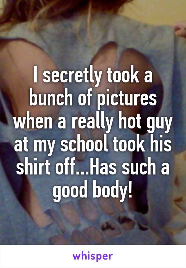 I secretly took a bunch of pictures when a really hot guy at my school took his shirt off...Has such a good body!