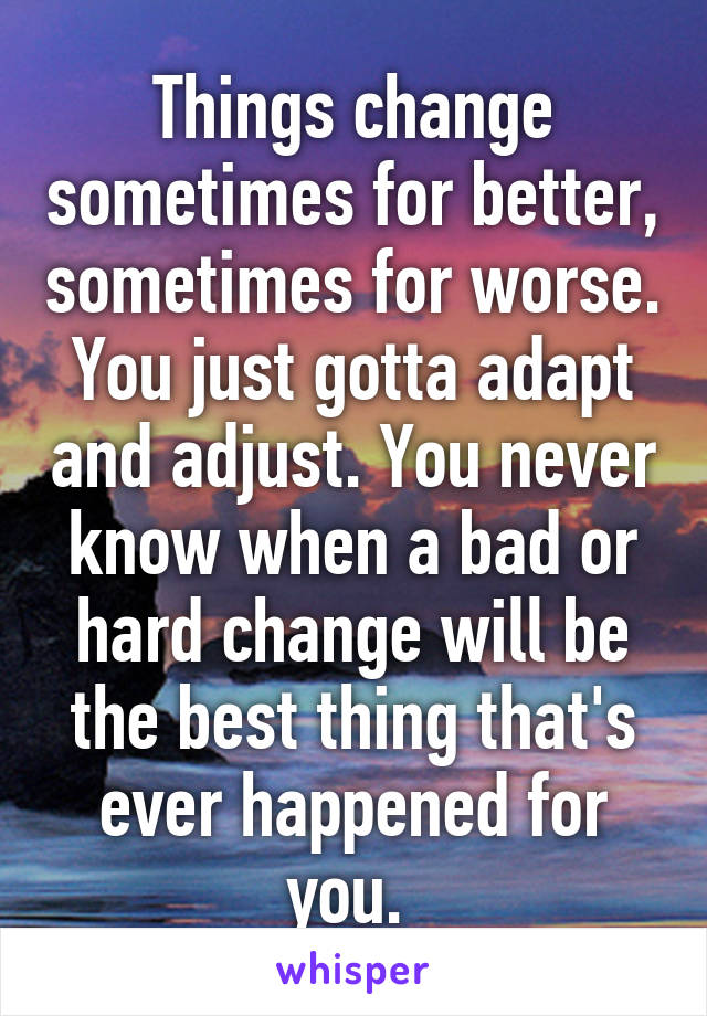 Things change sometimes for better, sometimes for worse. You just gotta adapt and adjust. You never know when a bad or hard change will be the best thing that's ever happened for you. 