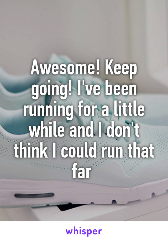 Awesome! Keep going! I've been running for a little while and I don't think I could run that far 