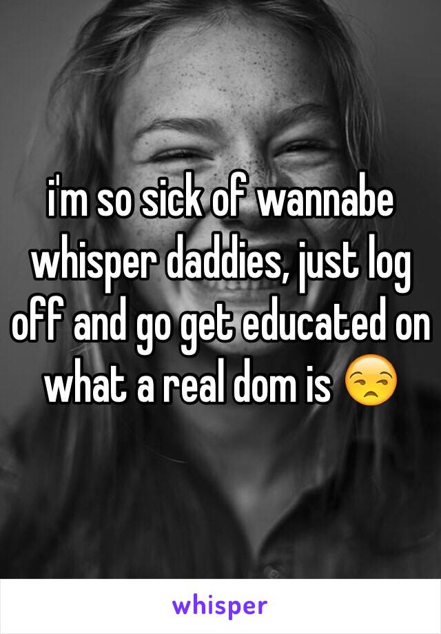 i'm so sick of wannabe whisper daddies, just log off and go get educated on what a real dom is 😒