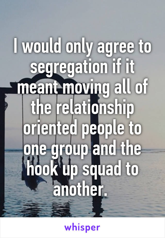 I would only agree to segregation if it meant moving all of the relationship oriented people to one group and the hook up squad to another. 