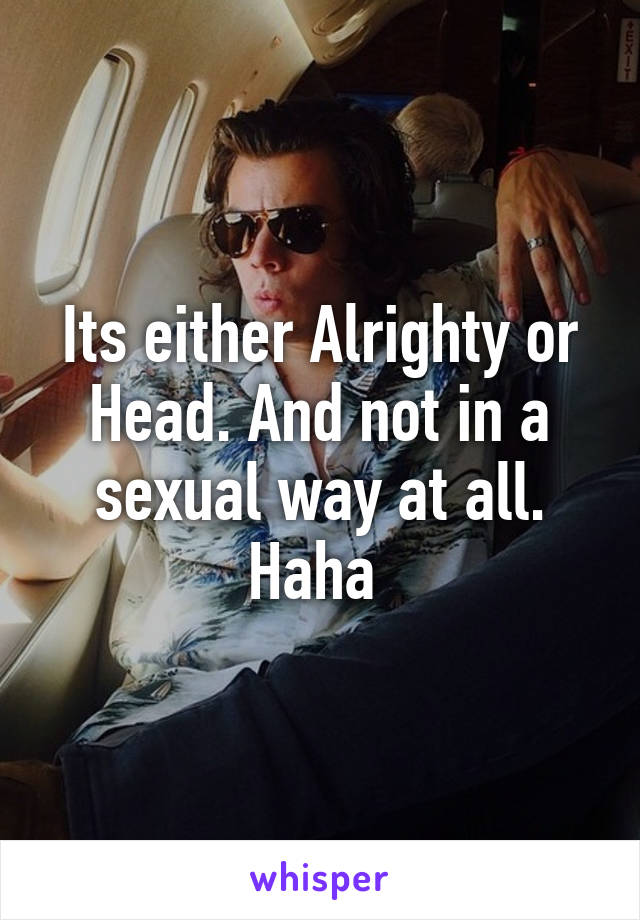 Its either Alrighty or Head. And not in a sexual way at all. Haha 