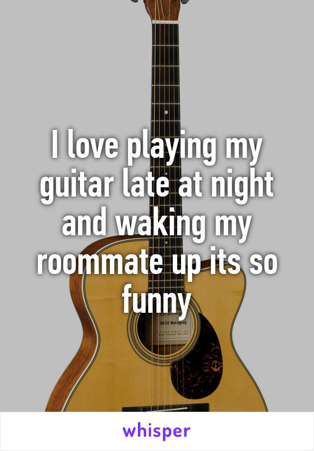 I love playing my guitar late at night and waking my roommate up its so funny