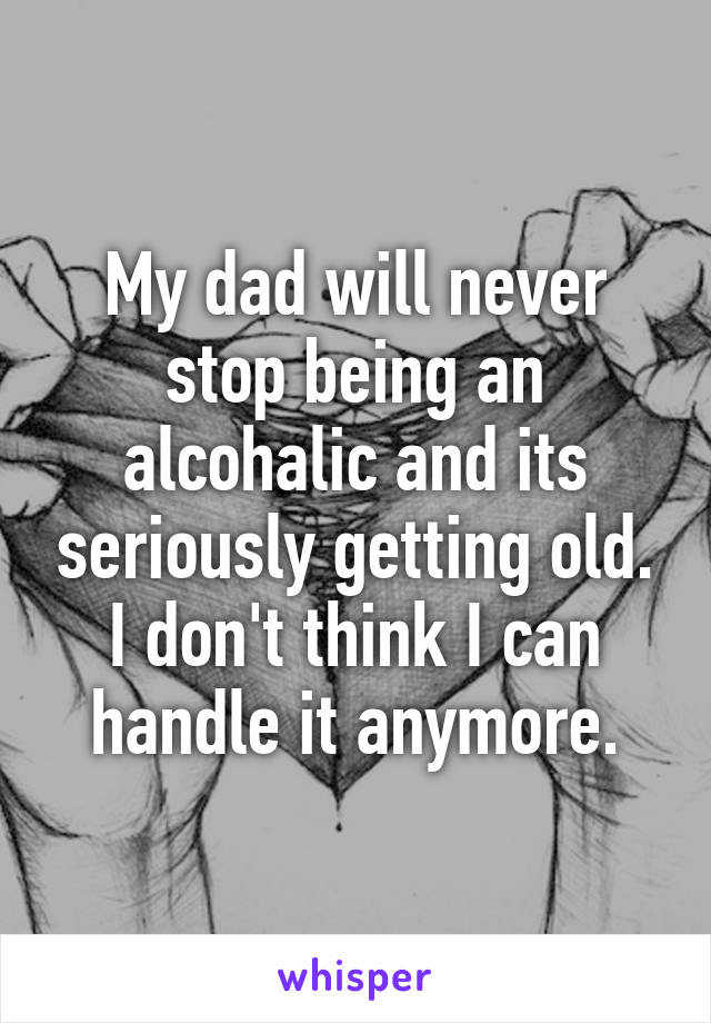 My dad will never stop being an alcohalic and its seriously getting old. I don't think I can handle it anymore.