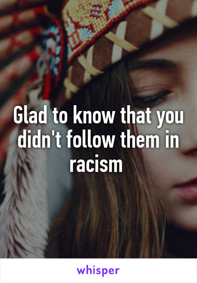 Glad to know that you didn't follow them in racism 